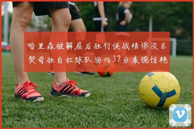 哈里森被解雇后独行侠战绩惨淡东契奇独自扛球队场均37分表现惊艳