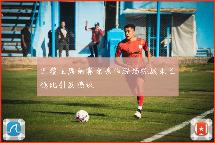 巴黎主席纳赛尔亲临现场观战米兰德比引发热议