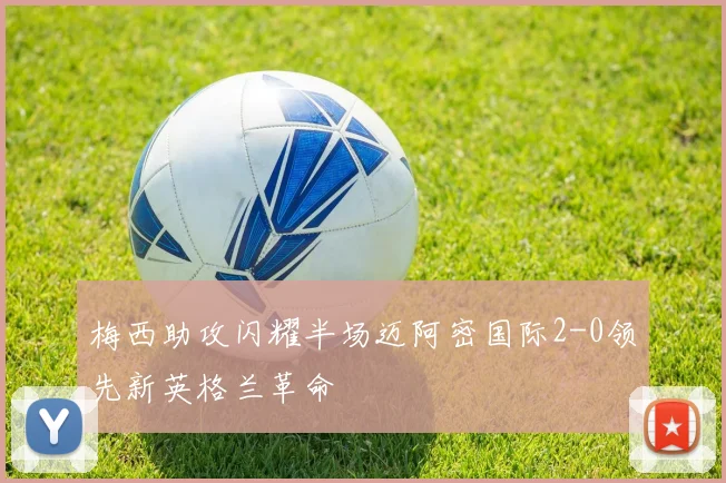 梅西助攻闪耀半场迈阿密国际2-0领先新英格兰革命