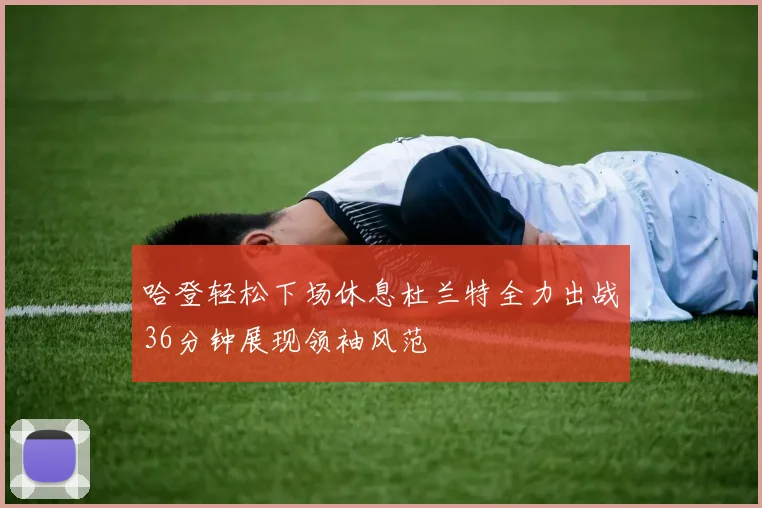 哈登轻松下场休息杜兰特全力出战36分钟展现领袖风范