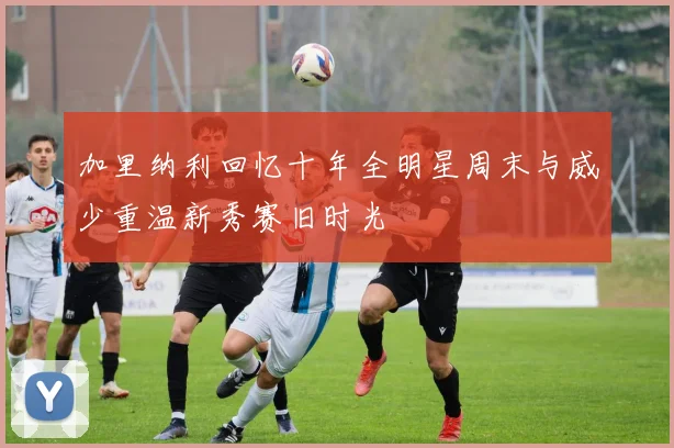 加里纳利回忆十年全明星周末与威少重温新秀赛旧时光
