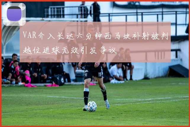 VAR介入长达六分钟西马坎补射被判越位进球无效引发争议