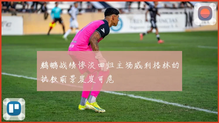 鹈鹕战绩惨淡回归主场威利格林的执教前景岌岌可危