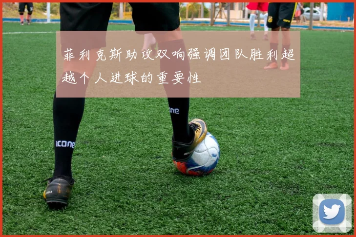 菲利克斯助攻双响强调团队胜利超越个人进球的重要性