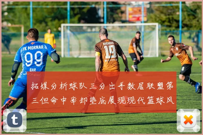 拓媒分析球队三分出手数居联盟第三但命中率却垫底展现现代篮球风格
