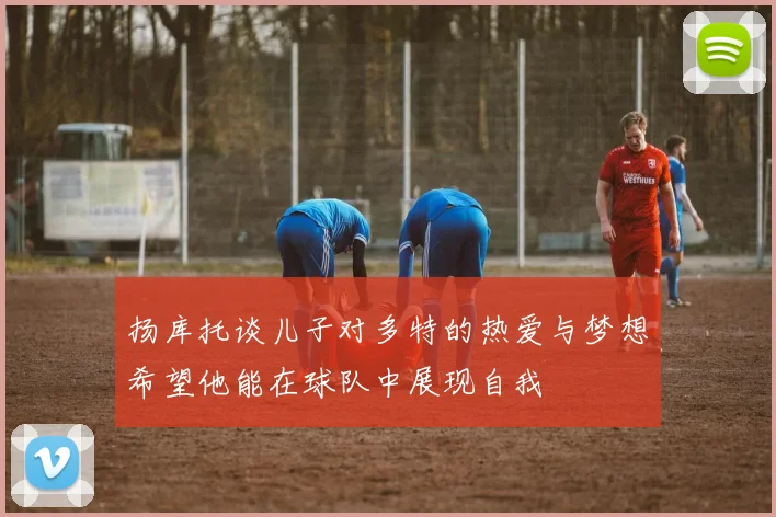 扬库托谈儿子对多特的热爱与梦想希望他能在球队中展现自我