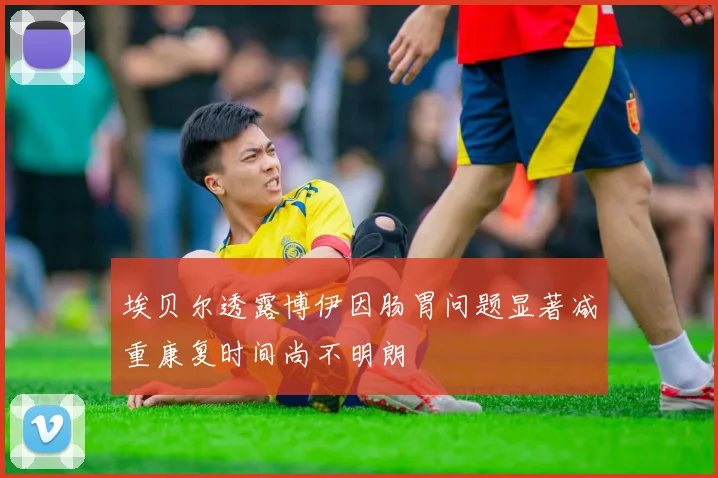 埃贝尔透露博伊因肠胃问题显著减重康复时间尚不明朗