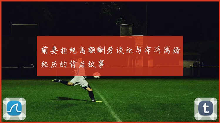 前妻拒绝高额酬劳谈论与布冯离婚经历的背后故事