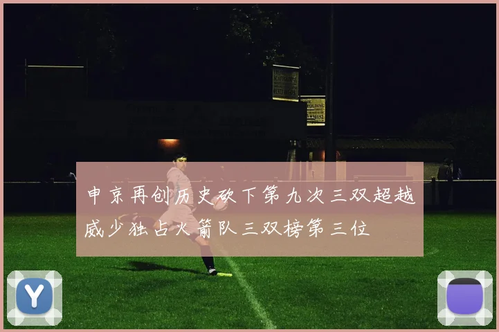 申京再创历史砍下第九次三双超越威少独占火箭队三双榜第三位