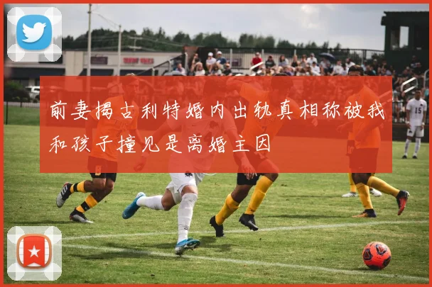 前妻揭古利特婚内出轨真相称被我和孩子撞见是离婚主因