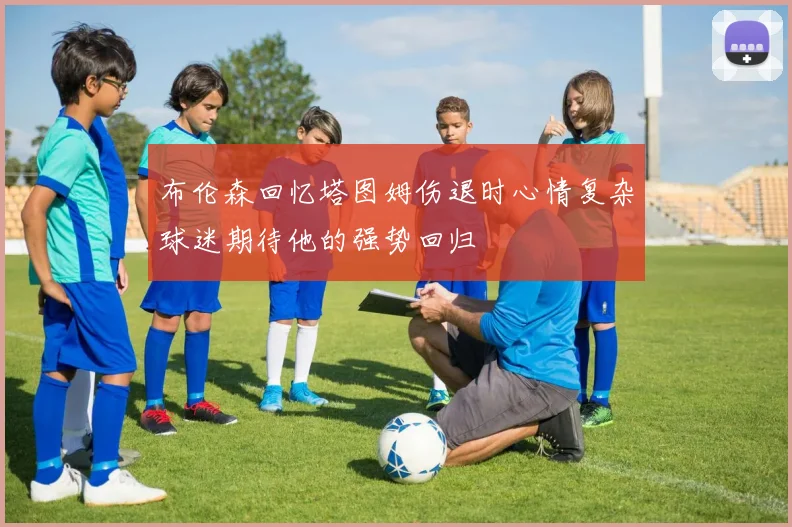 布伦森回忆塔图姆伤退时心情复杂球迷期待他的强势回归