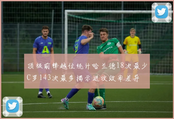顶级前锋越位统计哈兰德18次最少C罗143次最多揭示进攻效率差异