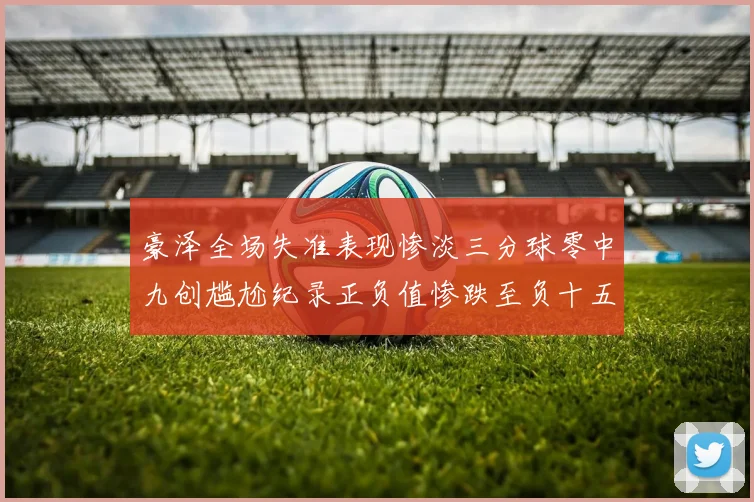 豪泽全场失准表现惨淡三分球零中九创尴尬纪录正负值惨跌至负十五
