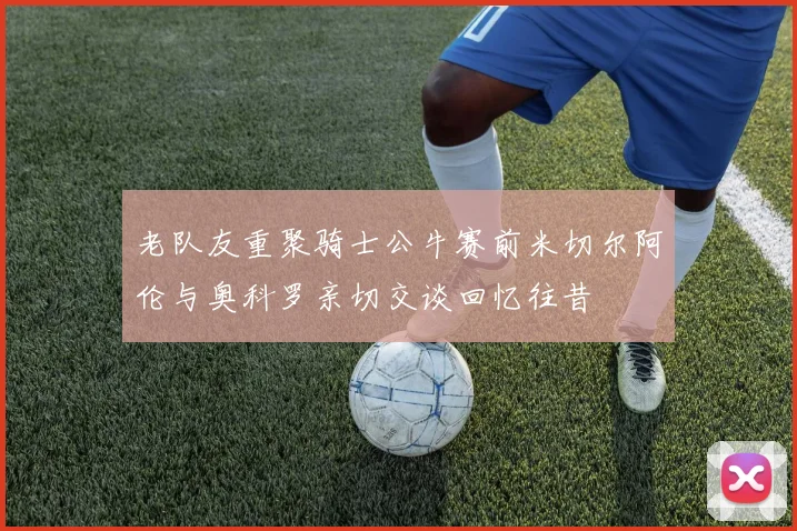 老队友重聚骑士公牛赛前米切尔阿伦与奥科罗亲切交谈回忆往昔