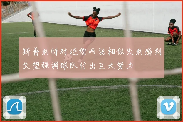 斯普利特对连续两场相似失利感到失望强调球队付出巨大努力