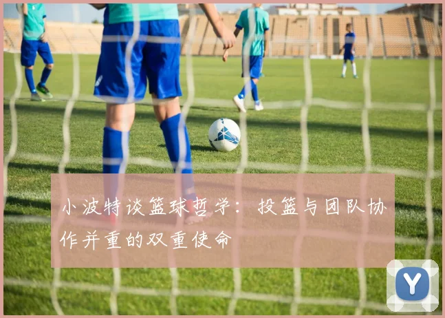 小波特谈篮球哲学：投篮与团队协作并重的双重使命