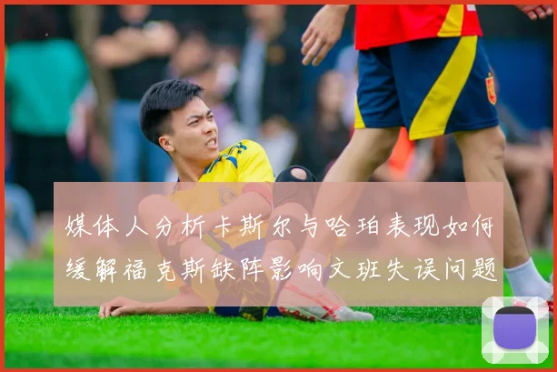 媒体人分析卡斯尔与哈珀表现如何缓解福克斯缺阵影响文班失误问题亟待解决