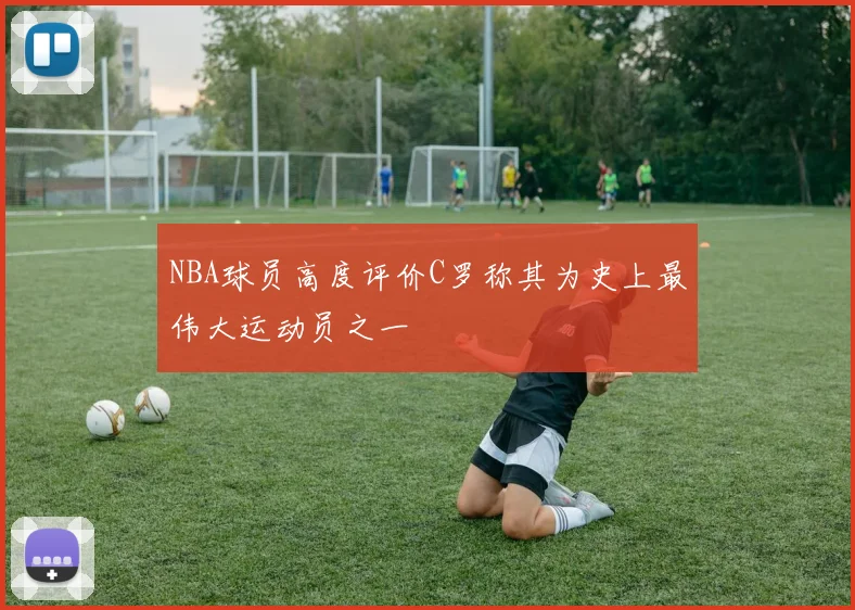 NBA球员高度评价C罗称其为史上最伟大运动员之一