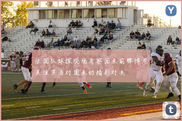 法国队球探现场考察国米前锋博尼关注罗马对国米的精彩对决