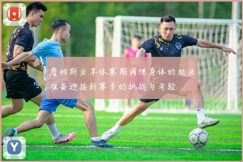 詹姆斯分享休赛期调理身体的经历准备迎接新赛季的挑战与考验