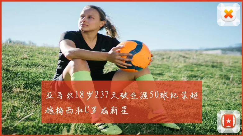亚马尔18岁237天破生涯50球纪录超越梅西和C罗成新星