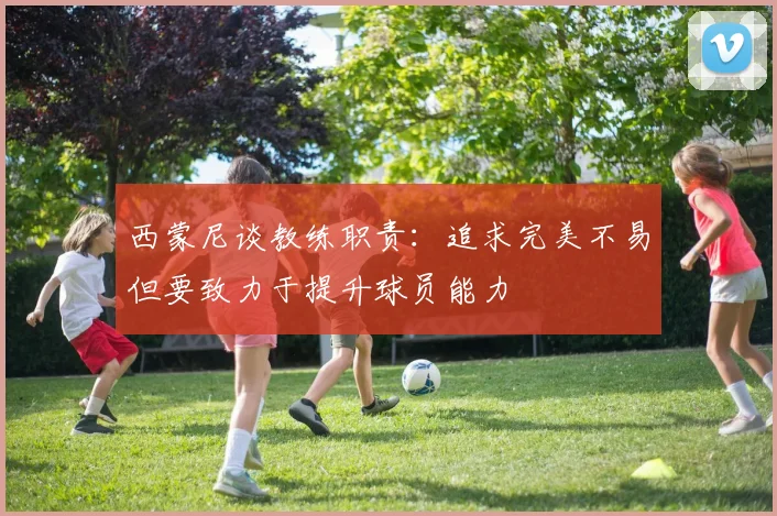 西蒙尼谈教练职责：追求完美不易但要致力于提升球员能力