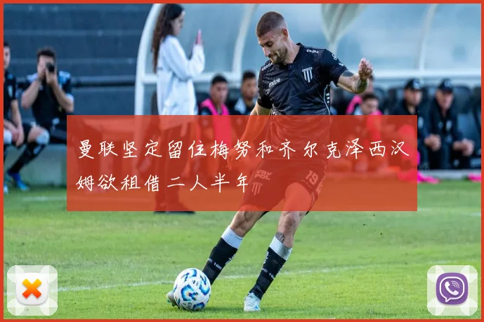 曼联坚定留住梅努和齐尔克泽西汉姆欲租借二人半年