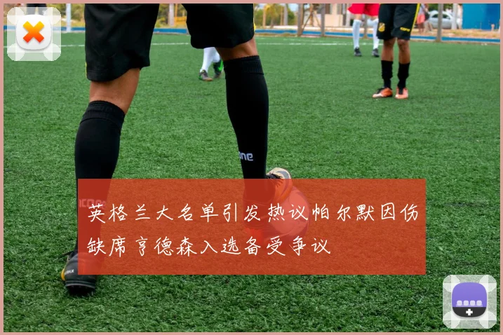 英格兰大名单引发热议帕尔默因伤缺席亨德森入选备受争议
