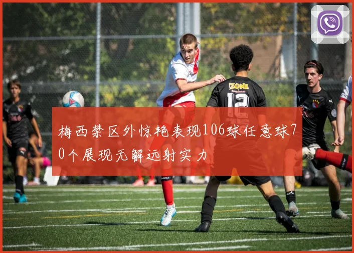 梅西禁区外惊艳表现106球任意球70个展现无解远射实力