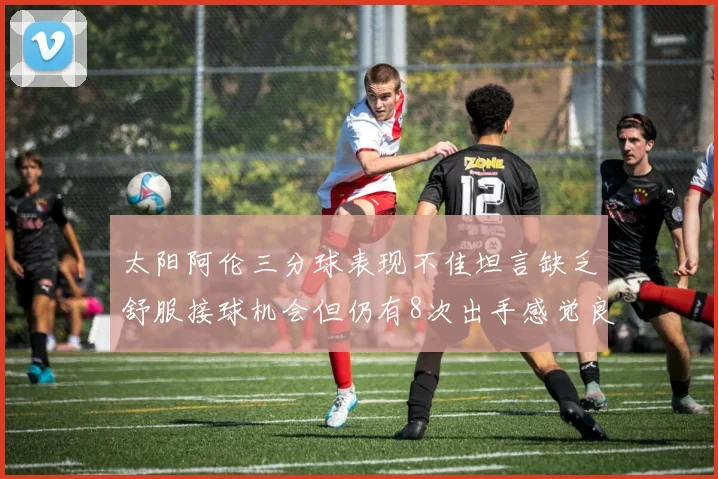太阳阿伦三分球表现不佳坦言缺乏舒服接球机会但仍有8次出手感觉良好