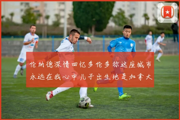 伦纳德深情回忆多伦多称这座城市永远在我心中儿子出生地是加拿大