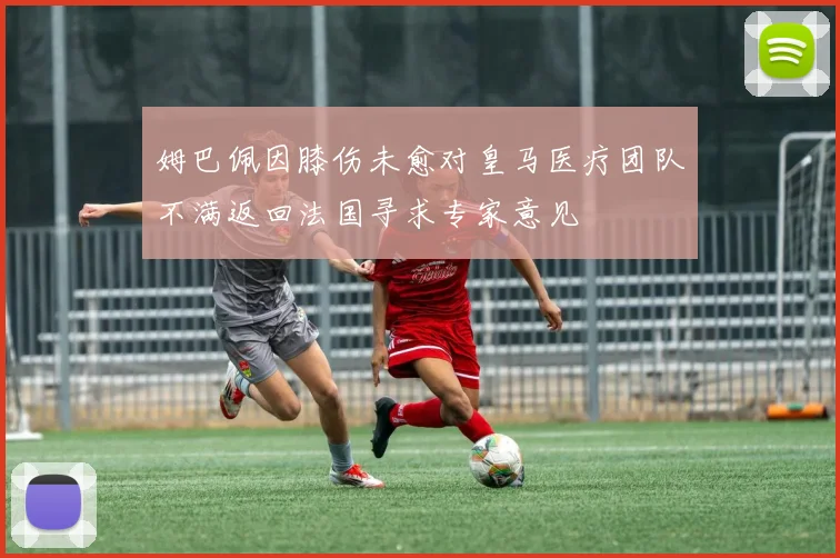 姆巴佩因膝伤未愈对皇马医疗团队不满返回法国寻求专家意见