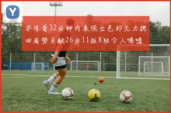 字母哥32分钟内表现出色却无力挽回局势贡献26分11板8助令人唏嘘