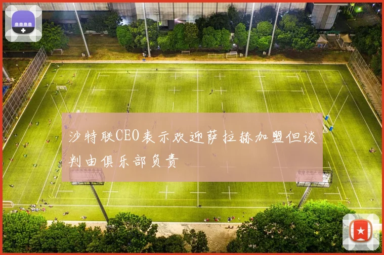 沙特联CEO表示欢迎萨拉赫加盟但谈判由俱乐部负责