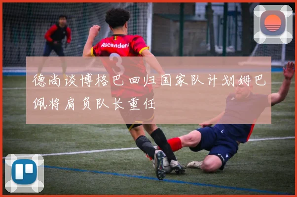 德尚谈博格巴回归国家队计划姆巴佩将肩负队长重任