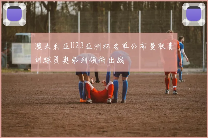 澳大利亚U23亚洲杯名单公布曼联青训球员奥弗利领衔出战