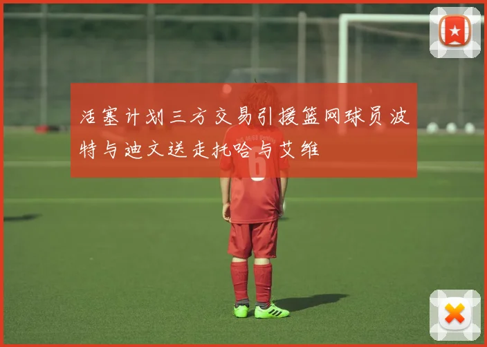 活塞计划三方交易引援篮网球员波特与迪文送走托哈与艾维